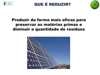 QUE É REDUZIR?
Produzir da forma mais eficaz para
preservar as matérias primas e
diminuir a quantidade de resíduos
 