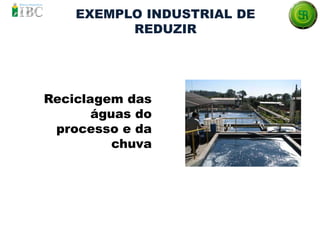 EXEMPLO INDUSTRIAL DE
REDUZIR
Reciclagem das
águas do
processo e da
chuva
 
