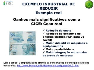 Ganhos mais significativos com a
CICE: Caso real
Leia o artigo: Competitividade através da conservação de energia elétrica no
nosso site: http://www.ibc-competitividade.com.br/artigos/set06_01.htm
 Redução de custo
 Redução de consumo de
energia elétrica (124 para 98
Kwh/t)
 Maior vida útil de máquinas e
equipamentos
 Maior produtividade
 Maior integração entre todas
as áreas da empresa
EXEMPLO INDUSTRIAL DE
REDUZIR
Exemplo real
 