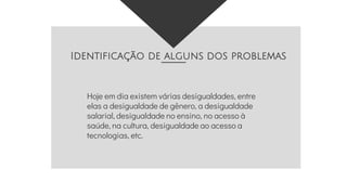 Identificação de alguns dos problemas
Hoje em dia existem várias desigualdades, entre
elas a desigualdade de gênero, a desigualdade
salarial, desigualdade no ensino, no acesso à
saúde, na cultura, desigualdade ao acesso a
tecnologias, etc.
 