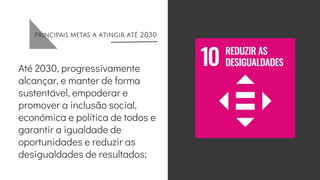 principais metas a atingir até 2030
Até 2030, progressivamente
alcançar, e manter de forma
sustentável, empoderar e
promover a inclusão social,
económica e política de todos e
garantir a igualdade de
oportunidades e reduzir as
desigualdades de resultados;
 