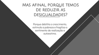 Mas afinal, porque temos
de reduzir as
desigualdades?
Porque debilita o crescimento,
estimula a pobreza e fragiliza o
sentimento de realização e
autoestima.
 