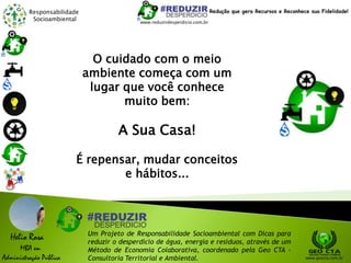 Responsabilidade
Socioambiental
Helio Rosa
MBA em
Administração Pública
Um Projeto de Responsabilidade Socioambiental com Dicas para
reduzir o desperdício de água, energia e resíduos, através de um
Método de Economia Colaborativa, coordenado pela Geo CTA -
Consultoria Territorial e Ambiental. www.geocta.com.br
www.reduzirdesperdicio.com.br
Redução que gera Recursos e Reconhece sua Fidelidade!
O cuidado com o meio
ambiente começa com um
lugar que você conhece
muito bem:
A Sua Casa!
É repensar, mudar conceitos
e hábitos...
 