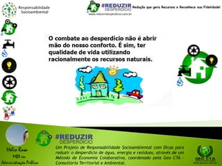 Responsabilidade
Socioambiental
Helio Rosa
MBA em
Administração Pública
Um Projeto de Responsabilidade Socioambiental com Dicas para
reduzir o desperdício de água, energia e resíduos, através de um
Método de Economia Colaborativa, coordenado pela Geo CTA -
Consultoria Territorial e Ambiental. www.geocta.com.br
www.reduzirdesperdicio.com.br
Redução que gera Recursos e Reconhece sua Fidelidade!
 