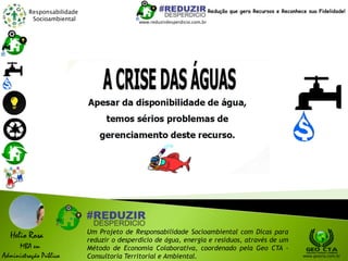 Responsabilidade
Socioambiental
Helio Rosa
MBA em
Administração Pública
Um Projeto de Responsabilidade Socioambiental com Dicas para
reduzir o desperdício de água, energia e resíduos, através de um
Método de Economia Colaborativa, coordenado pela Geo CTA -
Consultoria Territorial e Ambiental. www.geocta.com.br
www.reduzirdesperdicio.com.br
Redução que gera Recursos e Reconhece sua Fidelidade!
 
