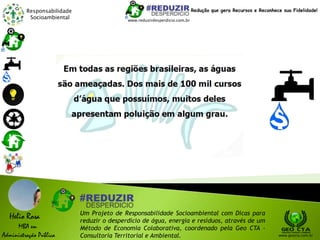 Responsabilidade
Socioambiental
Helio Rosa
MBA em
Administração Pública
Um Projeto de Responsabilidade Socioambiental com Dicas para
reduzir o desperdício de água, energia e resíduos, através de um
Método de Economia Colaborativa, coordenado pela Geo CTA -
Consultoria Territorial e Ambiental. www.geocta.com.br
www.reduzirdesperdicio.com.br
Redução que gera Recursos e Reconhece sua Fidelidade!
 