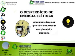 Responsabilidade
Socioambiental
Helio Rosa
MBA em
Administração Pública
Um Projeto de Responsabilidade Socioambiental com Dicas para
reduzir o desperdício de água, energia e resíduos, através de um
Método de Economia Colaborativa, coordenado pela Geo CTA -
Consultoria Territorial e Ambiental. www.geocta.com.br
www.reduzirdesperdicio.com.br
Redução que gera Recursos e Reconhece sua Fidelidade!
 