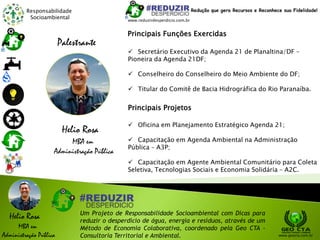 Responsabilidade
Socioambiental
Helio Rosa
MBA em
Administração Pública
Um Projeto de Responsabilidade Socioambiental com Dicas para
reduzir o desperdício de água, energia e resíduos, através de um
Método de Economia Colaborativa, coordenado pela Geo CTA -
Consultoria Territorial e Ambiental. www.geocta.com.br
Helio Rosa
MBA em
Administração Pública
Palestrante
 Secretário Executivo da Agenda 21 de Planaltina/DF –
Pioneira da Agenda 21DF;
 Conselheiro do Conselheiro do Meio Ambiente do DF;
 Titular do Comitê de Bacia Hidrográfica do Rio Paranaíba.
Principais Funções Exercidas
Principais Projetos
 Oficina em Planejamento Estratégico Agenda 21;
 Capacitação em Agenda Ambiental na Administração
Pública – A3P;
 Capacitação em Agente Ambiental Comunitário para Coleta
Seletiva, Tecnologias Sociais e Economia Solidária – A2C.
www.reduzirdesperdicio.com.br
Redução que gera Recursos e Reconhece sua Fidelidade!
 