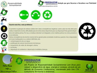 Responsabilidade
Socioambiental
Helio Rosa
MBA em
Administração Pública
Um Projeto de Responsabilidade Socioambiental com Dicas para
reduzir o desperdício de água, energia e resíduos, através de um
Método de Economia Colaborativa, coordenado pela Geo CTA -
Consultoria Territorial e Ambiental. www.geocta.com.br
www.reduzirdesperdicio.com.br
Redução que gera Recursos e Reconhece sua Fidelidade!
 