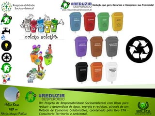 Responsabilidade
Socioambiental
Helio Rosa
MBA em
Administração Pública
Um Projeto de Responsabilidade Socioambiental com Dicas para
reduzir o desperdício de água, energia e resíduos, através de um
Método de Economia Colaborativa, coordenado pela Geo CTA -
Consultoria Territorial e Ambiental. www.geocta.com.br
www.reduzirdesperdicio.com.br
Redução que gera Recursos e Reconhece sua Fidelidade!
 