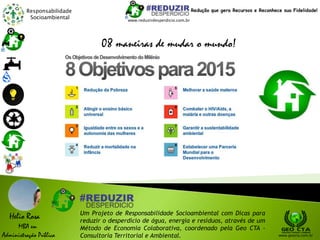 Responsabilidade
Socioambiental
Helio Rosa
MBA em
Administração Pública
Um Projeto de Responsabilidade Socioambiental com Dicas para
reduzir o desperdício de água, energia e resíduos, através de um
Método de Economia Colaborativa, coordenado pela Geo CTA -
Consultoria Territorial e Ambiental. www.geocta.com.br
www.reduzirdesperdicio.com.br
Redução que gera Recursos e Reconhece sua Fidelidade!
08 maneiras de mudar o mundo!
 