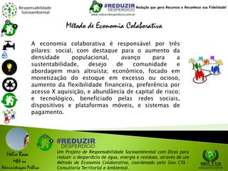 Responsabilidade
Socioambiental
Helio Rosa
MBA em
Administração Pública
Um Projeto de Responsabilidade Socioambiental com Dicas para
reduzir o desperdício de água, energia e resíduos, através de um
Método de Economia Colaborativa, coordenado pela Geo CTA -
Consultoria Territorial e Ambiental. www.geocta.com.br
www.reduzirdesperdicio.com.br
Redução que gera Recursos e Reconhece sua Fidelidade!
Método de Economia Colaborativa
A economia colaborativa é responsável por três
pilares: social, com destaque para o aumento da
densidade populacional, avanço para a
sustentabilidade, desejo de comunidade e
abordagem mais altruísta; econômico, focado em
monetização do estoque em excesso ou ocioso,
aumento da flexibilidade financeira, preferência por
acesso X aquisição, e abundância de capital de risco;
e tecnológico, beneficiado pelas redes sociais,
dispositivos e plataformas móveis, e sistemas de
pagamento.
 