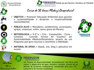 Responsabilidade
Socioambiental
Helio Rosa
MBA em
Administração Pública
Um Projeto de Responsabilidade Socioambiental com Dicas para
reduzir o desperdício de água, energia e resíduos, através de um
Método de Economia Colaborativa, coordenado pela Geo CTA -
Consultoria Territorial e Ambiental. www.geocta.com.br
www.reduzirdesperdicio.com.br
Redução que gera Recursos e Reconhece sua Fidelidade!
Curso de 30 horas #ReduzirDesperdício!
 OBJETIVO > Promover Educação Ambiental para garantir
a sustentabilidade e despertar a responsabilidade
socioambiental;
 PÚBLICO-ALVO > Moradores, condomínios, associações,
igrejas, empresas, enfim, quem gosta do Planeta;
 METODOLOGIA > 5 C´s > Crie – Compartilhe – Curta –
Comente – Convide; Formar 40 “Coaches” em
Sustentabilidade #ReduzirDesperdício, através de um
Programa que gera recursos e reconhece a fidelidade;
 MATERIAL DE APOIO > Ebook, site, blog e aplicativo em
nuvem.
 