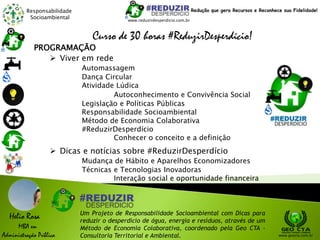 Responsabilidade
Socioambiental
Helio Rosa
MBA em
Administração Pública
Um Projeto de Responsabilidade Socioambiental com Dicas para
reduzir o desperdício de água, energia e resíduos, através de um
Método de Economia Colaborativa, coordenado pela Geo CTA -
Consultoria Territorial e Ambiental. www.geocta.com.br
www.reduzirdesperdicio.com.br
Redução que gera Recursos e Reconhece sua Fidelidade!
Curso de 30 horas #ReduzirDesperdício!
PROGRAMAÇÃO
 Viver em rede
Automassagem
Dança Circular
Atividade Lúdica
Autoconhecimento e Convivência Social
Legislação e Políticas Públicas
Responsabilidade Socioambiental
Método de Economia Colaborativa
#ReduzirDesperdício
Conhecer o conceito e a definição
 Dicas e notícias sobre #ReduzirDesperdício
Mudança de Hábito e Aparelhos Economizadores
Técnicas e Tecnologias Inovadoras
Interação social e oportunidade financeira
 