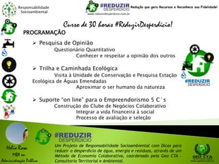 Responsabilidade
Socioambiental
Helio Rosa
MBA em
Administração Pública
Um Projeto de Responsabilidade Socioambiental com Dicas para
reduzir o desperdício de água, energia e resíduos, através de um
Método de Economia Colaborativa, coordenado pela Geo CTA -
Consultoria Territorial e Ambiental. www.geocta.com.br
www.reduzirdesperdicio.com.br
Redução que gera Recursos e Reconhece sua Fidelidade!
Curso de 30 horas #ReduzirDesperdício!
 Pesquisa de Opinião
Questionário Quantitativo
Conhecer e respeitar a opinião dos outros
 Trilha e Caminhada Ecológica
Visita à Unidade de Conservação e Pesquisa Estação
Ecológica de Águas Emendadas
Aproximar o ser humano da natureza
 Suporte “on line” para o Empreendorismo 5 C´s
Construção do Clube de Negócios Colaborativo
Integrar a vida financeira à social
Processo de avaliação e seleção
PROGRAMAÇÃO
 