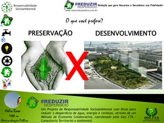Responsabilidade
Socioambiental
Helio Rosa
MBA em
Administração Pública
Um Projeto de Responsabilidade Socioambiental com Dicas para
reduzir o desperdício de água, energia e resíduos, através de um
Método de Economia Colaborativa, coordenado pela Geo CTA -
Consultoria Territorial e Ambiental. www.geocta.com.br
O que você prefere?
DESENVOLVIMENTOPRESERVAÇÃO
X
www.reduzirdesperdicio.com.br
Redução que gera Recursos e Reconhece sua Fidelidade!
 