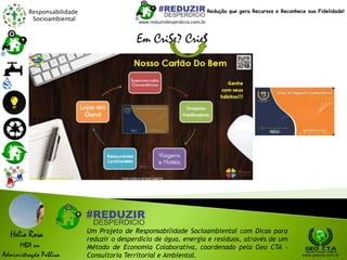 Responsabilidade
Socioambiental
Helio Rosa
MBA em
Administração Pública
Um Projeto de Responsabilidade Socioambiental com Dicas para
reduzir o desperdício de água, energia e resíduos, através de um
Método de Economia Colaborativa, coordenado pela Geo CTA -
Consultoria Territorial e Ambiental. www.geocta.com.br
www.reduzirdesperdicio.com.br
Redução que gera Recursos e Reconhece sua Fidelidade!
Em CriSe? Crie$
 