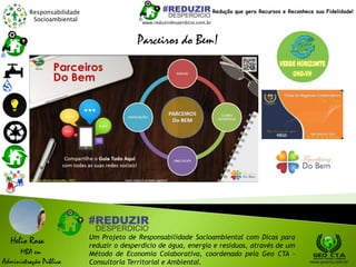 Responsabilidade
Socioambiental
Helio Rosa
MBA em
Administração Pública
Um Projeto de Responsabilidade Socioambiental com Dicas para
reduzir o desperdício de água, energia e resíduos, através de um
Método de Economia Colaborativa, coordenado pela Geo CTA -
Consultoria Territorial e Ambiental. www.geocta.com.br
www.reduzirdesperdicio.com.br
Redução que gera Recursos e Reconhece sua Fidelidade!
Parceiros do Bem!
 