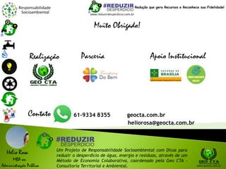Responsabilidade
Socioambiental
Helio Rosa
MBA em
Administração Pública
Um Projeto de Responsabilidade Socioambiental com Dicas para
reduzir o desperdício de água, energia e resíduos, através de um
Método de Economia Colaborativa, coordenado pela Geo CTA -
Consultoria Territorial e Ambiental. www.geocta.com.br
www.reduzirdesperdicio.com.br
Redução que gera Recursos e Reconhece sua Fidelidade!
Muito Obrigado!
Apoio InstitucionalParceriaRealização
Contato 61-9334 8355 geocta.com.br
heliorosa@geocta.com.br
 