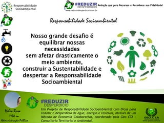 Responsabilidade
Socioambiental
Helio Rosa
MBA em
Administração Pública
Um Projeto de Responsabilidade Socioambiental com Dicas para
reduzir o desperdício de água, energia e resíduos, através de um
Método de Economia Colaborativa, coordenado pela Geo CTA -
Consultoria Territorial e Ambiental. www.geocta.com.br
Responsabilidade Socioambiental
www.reduzirdesperdicio.com.br
Redução que gera Recursos e Reconhece sua Fidelidade!
Nosso grande desafio é
equilibrar nossas
necessidades
sem afetar drasticamente o
meio ambiente,
construir a Sustentabilidade e
despertar a Responsabilidade
Socioambiental
 