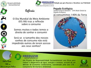 Responsabilidade
Socioambiental
Helio Rosa
MBA em
Administração Pública
Um Projeto de Responsabilidade Socioambiental com Dicas para
reduzir o desperdício de água, energia e resíduos, através de um
Método de Economia Colaborativa, coordenado pela Geo CTA -
Consultoria Territorial e Ambiental. www.geocta.com.br
Reflexão
O Dia Mundial do Meio Ambiente
(05/06) traz a reflexão
sobre o consumo
Somos muitos e todos temos o
direito de sonhar e consumir
Será se o tamanho dos nossos
sonhos de consumo não está
impedindo outros de terem acesso
aos seus sonhos?
www.reduzirdesperdicio.com.br
Redução que gera Recursos e Reconhece sua Fidelidade!
Já consumimos 140% da Terra
Pegada Ecológica
Global Footprint Network - GFN (Rede Global da
Pegada Ecológica)
 