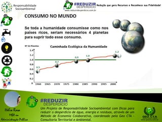 Responsabilidade
Socioambiental
Helio Rosa
MBA em
Administração Pública
Um Projeto de Responsabilidade Socioambiental com Dicas para
reduzir o desperdício de água, energia e resíduos, através de um
Método de Economia Colaborativa, coordenado pela Geo CTA -
Consultoria Territorial e Ambiental. www.geocta.com.br
www.reduzirdesperdicio.com.br
Redução que gera Recursos e Reconhece sua Fidelidade!
 