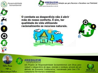 Responsabilidade
Socioambiental
Helio Rosa
MBA em
Administração Pública
Um Projeto de Responsabilidade Socioambiental com Dicas para
reduzir o desperdício de água, energia e resíduos, através de um
Método de Economia Colaborativa, coordenado pela Geo CTA -
Consultoria Territorial e Ambiental. www.geocta.com.br
www.reduzirdesperdicio.com.br
Redução que gera Recursos e Reconhece sua Fidelidade!
 