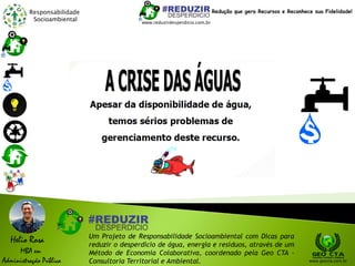 Responsabilidade
Socioambiental
Helio Rosa
MBA em
Administração Pública
Um Projeto de Responsabilidade Socioambiental com Dicas para
reduzir o desperdício de água, energia e resíduos, através de um
Método de Economia Colaborativa, coordenado pela Geo CTA -
Consultoria Territorial e Ambiental. www.geocta.com.br
www.reduzirdesperdicio.com.br
Redução que gera Recursos e Reconhece sua Fidelidade!
 