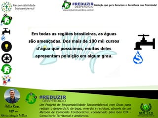 Responsabilidade
Socioambiental
Helio Rosa
MBA em
Administração Pública
Um Projeto de Responsabilidade Socioambiental com Dicas para
reduzir o desperdício de água, energia e resíduos, através de um
Método de Economia Colaborativa, coordenado pela Geo CTA -
Consultoria Territorial e Ambiental. www.geocta.com.br
www.reduzirdesperdicio.com.br
Redução que gera Recursos e Reconhece sua Fidelidade!
 