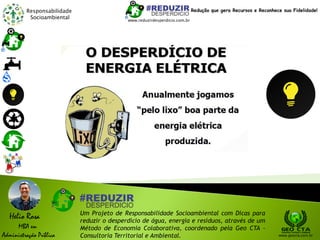 Responsabilidade
Socioambiental
Helio Rosa
MBA em
Administração Pública
Um Projeto de Responsabilidade Socioambiental com Dicas para
reduzir o desperdício de água, energia e resíduos, através de um
Método de Economia Colaborativa, coordenado pela Geo CTA -
Consultoria Territorial e Ambiental. www.geocta.com.br
www.reduzirdesperdicio.com.br
Redução que gera Recursos e Reconhece sua Fidelidade!
 