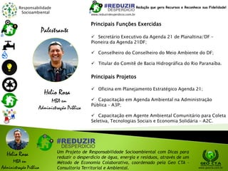 Responsabilidade
Socioambiental
Helio Rosa
MBA em
Administração Pública
Um Projeto de Responsabilidade Socioambiental com Dicas para
reduzir o desperdício de água, energia e resíduos, através de um
Método de Economia Colaborativa, coordenado pela Geo CTA -
Consultoria Territorial e Ambiental. www.geocta.com.br
Helio Rosa
MBA em
Administração Pública
Palestrante
 Secretário Executivo da Agenda 21 de Planaltina/DF –
Pioneira da Agenda 21DF;
 Conselheiro do Conselheiro do Meio Ambiente do DF;
 Titular do Comitê de Bacia Hidrográfica do Rio Paranaíba.
Principais Funções Exercidas
Principais Projetos
 Oficina em Planejamento Estratégico Agenda 21;
 Capacitação em Agenda Ambiental na Administração
Pública – A3P;
 Capacitação em Agente Ambiental Comunitário para Coleta
Seletiva, Tecnologias Sociais e Economia Solidária – A2C.
www.reduzirdesperdicio.com.br
Redução que gera Recursos e Reconhece sua Fidelidade!
 