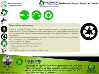 Responsabilidade
Socioambiental
Helio Rosa
MBA em
Administração Pública
Um Projeto de Responsabilidade Socioambiental com Dicas para
reduzir o desperdício de água, energia e resíduos, através de um
Método de Economia Colaborativa, coordenado pela Geo CTA -
Consultoria Territorial e Ambiental. www.geocta.com.br
www.reduzirdesperdicio.com.br
Redução que gera Recursos e Reconhece sua Fidelidade!
 