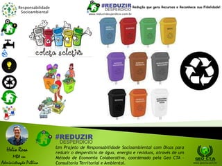 Responsabilidade
Socioambiental
Helio Rosa
MBA em
Administração Pública
Um Projeto de Responsabilidade Socioambiental com Dicas para
reduzir o desperdício de água, energia e resíduos, através de um
Método de Economia Colaborativa, coordenado pela Geo CTA -
Consultoria Territorial e Ambiental. www.geocta.com.br
www.reduzirdesperdicio.com.br
Redução que gera Recursos e Reconhece sua Fidelidade!
 