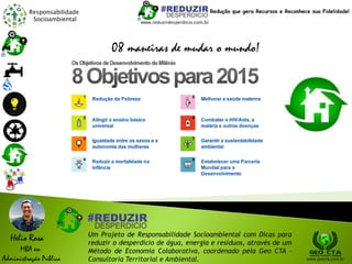 Responsabilidade
Socioambiental
Helio Rosa
MBA em
Administração Pública
Um Projeto de Responsabilidade Socioambiental com Dicas para
reduzir o desperdício de água, energia e resíduos, através de um
Método de Economia Colaborativa, coordenado pela Geo CTA -
Consultoria Territorial e Ambiental. www.geocta.com.br
www.reduzirdesperdicio.com.br
Redução que gera Recursos e Reconhece sua Fidelidade!
08 maneiras de mudar o mundo!
 