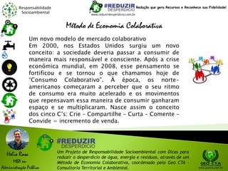 Responsabilidade
Socioambiental
Helio Rosa
MBA em
Administração Pública
Um Projeto de Responsabilidade Socioambiental com Dicas para
reduzir o desperdício de água, energia e resíduos, através de um
Método de Economia Colaborativa, coordenado pela Geo CTA -
Consultoria Territorial e Ambiental. www.geocta.com.br
www.reduzirdesperdicio.com.br
Redução que gera Recursos e Reconhece sua Fidelidade!
Um novo modelo de mercado colaborativo
Em 2000, nos Estados Unidos surgiu um novo
conceito: a sociedade deveria passar a consumir de
maneira mais responsável e consciente. Após a crise
econômica mundial, em 2008, esse pensamento se
fortificou e se tornou o que chamamos hoje de
“Consumo Colaborativo”. À época, os norte-
americanos começaram a perceber que o seu ritmo
de consumo era muito acelerado e os movimentos
que repensavam essa maneira de consumir ganharam
espaço e se multiplicaram. Nasce assim o conceito
dos cinco C’s: Crie – Compartilhe – Curta – Comente –
Convide = incremento de venda.
Método de Economia Colaborativa
 