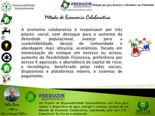 Responsabilidade
Socioambiental
Helio Rosa
MBA em
Administração Pública
Um Projeto de Responsabilidade Socioambiental com Dicas para
reduzir o desperdício de água, energia e resíduos, através de um
Método de Economia Colaborativa, coordenado pela Geo CTA -
Consultoria Territorial e Ambiental. www.geocta.com.br
www.reduzirdesperdicio.com.br
Redução que gera Recursos e Reconhece sua Fidelidade!
Método de Economia Colaborativa
A economia colaborativa é responsável por três
pilares: social, com destaque para o aumento da
densidade populacional, avanço para a
sustentabilidade, desejo de comunidade e
abordagem mais altruísta; econômico, focado em
monetização do estoque em excesso ou ocioso,
aumento da flexibilidade financeira, preferência por
acesso X aquisição, e abundância de capital de risco;
e tecnológico, beneficiado pelas redes sociais,
dispositivos e plataformas móveis, e sistemas de
pagamento.
 