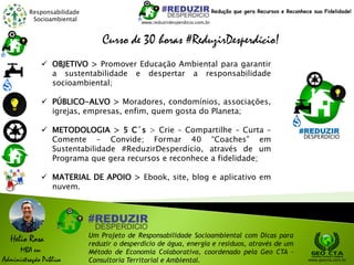Responsabilidade
Socioambiental
Helio Rosa
MBA em
Administração Pública
Um Projeto de Responsabilidade Socioambiental com Dicas para
reduzir o desperdício de água, energia e resíduos, através de um
Método de Economia Colaborativa, coordenado pela Geo CTA -
Consultoria Territorial e Ambiental. www.geocta.com.br
www.reduzirdesperdicio.com.br
Redução que gera Recursos e Reconhece sua Fidelidade!
Curso de 30 horas #ReduzirDesperdício!
 OBJETIVO > Promover Educação Ambiental para garantir
a sustentabilidade e despertar a responsabilidade
socioambiental;
 PÚBLICO-ALVO > Moradores, condomínios, associações,
igrejas, empresas, enfim, quem gosta do Planeta;
 METODOLOGIA > 5 C´s > Crie – Compartilhe – Curta –
Comente – Convide; Formar 40 “Coaches” em
Sustentabilidade #ReduzirDesperdício, através de um
Programa que gera recursos e reconhece a fidelidade;
 MATERIAL DE APOIO > Ebook, site, blog e aplicativo em
nuvem.
 