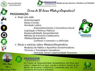 Responsabilidade
Socioambiental
Helio Rosa
MBA em
Administração Pública
Um Projeto de Responsabilidade Socioambiental com Dicas para
reduzir o desperdício de água, energia e resíduos, através de um
Método de Economia Colaborativa, coordenado pela Geo CTA -
Consultoria Territorial e Ambiental. www.geocta.com.br
www.reduzirdesperdicio.com.br
Redução que gera Recursos e Reconhece sua Fidelidade!
Curso de 30 horas #ReduzirDesperdício!
PROGRAMAÇÃO
 Viver em rede
Automassagem
Dança Circular
Atividade Lúdica
Autoconhecimento e Convivência Social
Legislação e Políticas Públicas
Responsabilidade Socioambiental
Método de Economia Colaborativa
#ReduzirDesperdício
Conhecer o conceito e a definição
 Dicas e notícias sobre #ReduzirDesperdício
Mudança de Hábito e Aparelhos Economizadores
Técnicas e Tecnologias Inovadoras
Interação social e oportunidade financeira
 