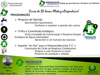 Responsabilidade
Socioambiental
Helio Rosa
MBA em
Administração Pública
Um Projeto de Responsabilidade Socioambiental com Dicas para
reduzir o desperdício de água, energia e resíduos, através de um
Método de Economia Colaborativa, coordenado pela Geo CTA -
Consultoria Territorial e Ambiental. www.geocta.com.br
www.reduzirdesperdicio.com.br
Redução que gera Recursos e Reconhece sua Fidelidade!
Curso de 30 horas #ReduzirDesperdício!
 Pesquisa de Opinião
Questionário Quantitativo
Conhecer e respeitar a opinião dos outros
 Trilha e Caminhada Ecológica
Visita à Unidade de Conservação e Pesquisa Estação
Ecológica de Águas Emendadas
Aproximar o ser humano da natureza
 Suporte “on line” para o Empreendorismo 5 C´s
Construção do Clube de Negócios Colaborativo
Integrar a vida financeira à social
Processo de avaliação e seleção
PROGRAMAÇÃO
 