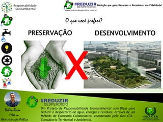 Responsabilidade
Socioambiental
Helio Rosa
MBA em
Administração Pública
Um Projeto de Responsabilidade Socioambiental com Dicas para
reduzir o desperdício de água, energia e resíduos, através de um
Método de Economia Colaborativa, coordenado pela Geo CTA -
Consultoria Territorial e Ambiental. www.geocta.com.br
O que você prefere?
DESENVOLVIMENTOPRESERVAÇÃO
X
www.reduzirdesperdicio.com.br
Redução que gera Recursos e Reconhece sua Fidelidade!
 
