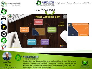 Responsabilidade
Socioambiental
Helio Rosa
MBA em
Administração Pública
Um Projeto de Responsabilidade Socioambiental com Dicas para
reduzir o desperdício de água, energia e resíduos, através de um
Método de Economia Colaborativa, coordenado pela Geo CTA -
Consultoria Territorial e Ambiental. www.geocta.com.br
www.reduzirdesperdicio.com.br
Redução que gera Recursos e Reconhece sua Fidelidade!
Em CriSe? Crie$
 