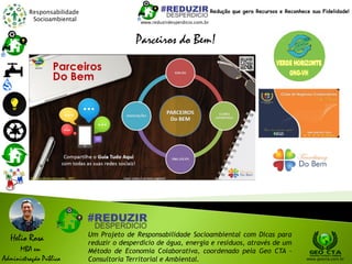 Responsabilidade
Socioambiental
Helio Rosa
MBA em
Administração Pública
Um Projeto de Responsabilidade Socioambiental com Dicas para
reduzir o desperdício de água, energia e resíduos, através de um
Método de Economia Colaborativa, coordenado pela Geo CTA -
Consultoria Territorial e Ambiental. www.geocta.com.br
www.reduzirdesperdicio.com.br
Redução que gera Recursos e Reconhece sua Fidelidade!
Parceiros do Bem!
 