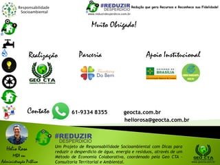 Responsabilidade
Socioambiental
Helio Rosa
MBA em
Administração Pública
Um Projeto de Responsabilidade Socioambiental com Dicas para
reduzir o desperdício de água, energia e resíduos, através de um
Método de Economia Colaborativa, coordenado pela Geo CTA -
Consultoria Territorial e Ambiental. www.geocta.com.br
www.reduzirdesperdicio.com.br
Redução que gera Recursos e Reconhece sua Fidelidade!
Muito Obrigado!
Apoio InstitucionalParceriaRealização
Contato 61-9334 8355 geocta.com.br
heliorosa@geocta.com.br
 