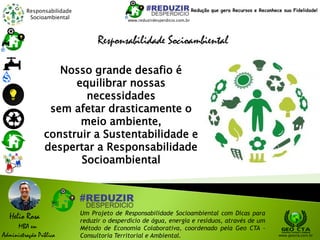 Responsabilidade
Socioambiental
Helio Rosa
MBA em
Administração Pública
Um Projeto de Responsabilidade Socioambiental com Dicas para
reduzir o desperdício de água, energia e resíduos, através de um
Método de Economia Colaborativa, coordenado pela Geo CTA -
Consultoria Territorial e Ambiental. www.geocta.com.br
Responsabilidade Socioambiental
www.reduzirdesperdicio.com.br
Redução que gera Recursos e Reconhece sua Fidelidade!
Nosso grande desafio é
equilibrar nossas
necessidades
sem afetar drasticamente o
meio ambiente,
construir a Sustentabilidade e
despertar a Responsabilidade
Socioambiental
 