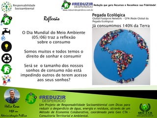 Responsabilidade
Socioambiental
Helio Rosa
MBA em
Administração Pública
Um Projeto de Responsabilidade Socioambiental com Dicas para
reduzir o desperdício de água, energia e resíduos, através de um
Método de Economia Colaborativa, coordenado pela Geo CTA -
Consultoria Territorial e Ambiental. www.geocta.com.br
Reflexão
O Dia Mundial do Meio Ambiente
(05/06) traz a reflexão
sobre o consumo
Somos muitos e todos temos o
direito de sonhar e consumir
Será se o tamanho dos nossos
sonhos de consumo não está
impedindo outros de terem acesso
aos seus sonhos?
www.reduzirdesperdicio.com.br
Redução que gera Recursos e Reconhece sua Fidelidade!
Já consumimos 140% da Terra
Pegada Ecológica
Global Footprint Network - GFN (Rede Global da
Pegada Ecológica)
 