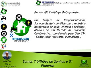 Responsabilidade
Socioambiental
Um Projeto de Responsabilidade
Socioambiental com Dicas para reduzir o
desperdício de água, energia e resíduos,
através de um Método de Economia
Colaborativa, coordenado pela Geo CTA
- Consultoria Territorial e Ambiental.
www.reduzirdesperdicio.com.br
www.geocta.com.br
Somos 7 bilhões de Sonhos e 01
Planeta!
Helio Rosa
MBA em
Administração Pública
Redução que gera Recursos e Reconhece sua Fidelidade!
Por que RD? R=Reduzir D=Desperdício.
 