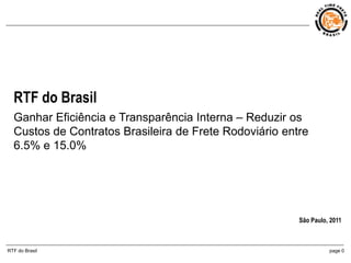 RTF do Brasil
  Ganhar Eficiência e Transparência Interna – Reduzir os
  Custos de Contratos Brasileira de Frete Rodoviário entre
  6.5% e 15.0%




                                                        São Paulo, 2011



RTF do Brasil                                                     page 0
 