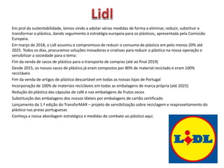 Em prol da sustentabilidade, temos vindo a adotar várias medidas de forma a eliminar, reduzir, substituir e
transformar o plástico, dando seguimento à estratégia europeia para os plásticos, apresentada pela Comissão
Europeia.
Em março de 2018, o Lidl assumiu o compromisso de reduzir o consumo de plástico em pelo menos 20% até
2025. Todos os dias, procuramos soluções inovadoras e criativas para reduzir o plástico na nossa operação e
sensibilizar a sociedade para o tema:
Fim da venda de sacos de plástico para o transporte de compras (até ao final 2019)
Desde 2015, os nossos sacos de plástico já eram compostos por 80% de material reciclado e eram 100%
recicláveis
Fim da venda de artigos de plástico descartável em todas as nossas lojas de Portugal
Incorporação de 100% de materiais recicláveis em todas as embalagens de marca própria (até 2025)
Redução do plástico das cápsulas de café e nas embalagens de frutos secos
Substituição das embalagens dos nossos têxteis por embalagens de cartão certificado
Lançamento da 1.ª edição do TransforMAR – projeto de sensibilização sobre reciclagem e reaproveitamento do
plástico nas praias portuguesas
Conheça a nossa abordagem estratégica e medidas de combate ao plástico aqui.
 