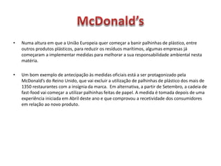 • Numa altura em que a União Europeia quer começar a banir palhinhas de plástico, entre
outros produtos plásticos, para reduzir os resíduos marítimos, algumas empresas já
começaram a implementar medidas para melhorar a sua responsabilidade ambiental nesta
matéria.
• Um bom exemplo de antecipação às medidas oficiais está a ser protagonizado pela
McDonald’s do Reino Unido, que vai excluir a utilização de palhinhas de plástico dos mais de
1350 restaurantes com a insígnia da marca. Em alternativa, a partir de Setembro, a cadeia de
fast-food vai começar a utilizar palhinhas feitas de papel. A medida é tomada depois de uma
experiência iniciada em Abril deste ano e que comprovou a recetividade dos consumidores
em relação ao novo produto.
 