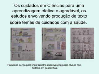 Os cuidados em Ciências para uma aprendizagem efetiva e agradável, os estudos envolvendo produção de texto sobre temas de cuidados com a saúde.   Parabéns Zenite pelo lindo trabalho desenvolvido pelos alunos com história em quadrinhos. 